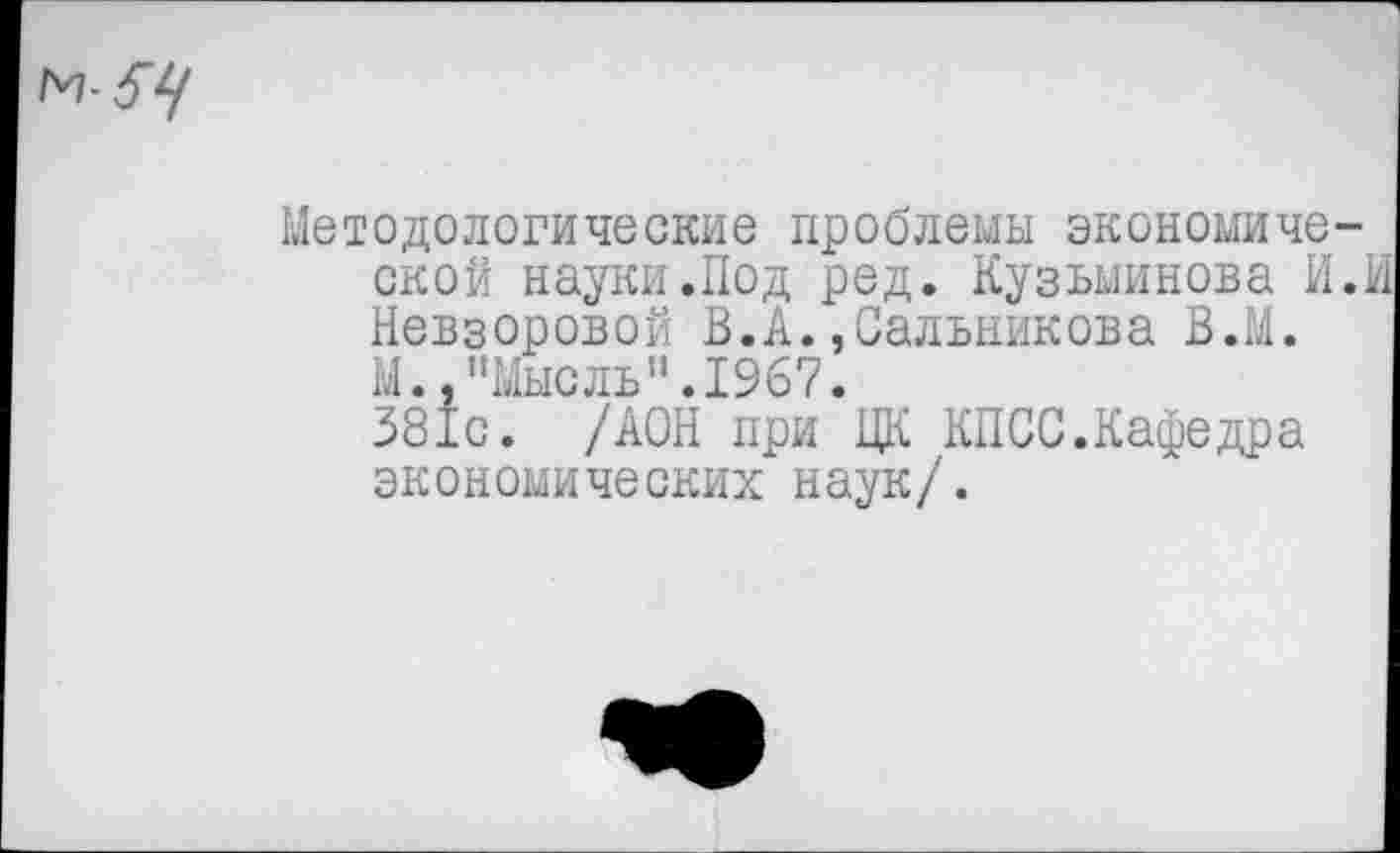 ﻿м-^
Методологические проблемы экономиче ской науки.Под ред. Кузьминова И Невзоровой В.А.,Сальникова В.М. М.,"Мысль”.1967.
381с. /АОН при ЦК КПСС.Кафедра экономических наук/.